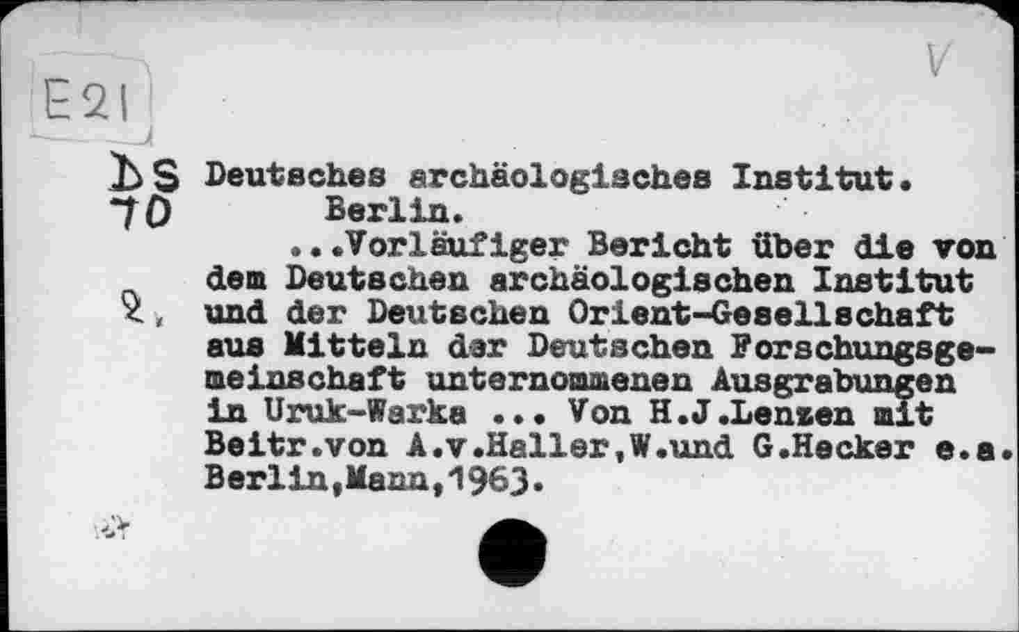 ﻿E2I
bS
70
2,
Deutsches archäologisches Institut. Berlin.
...Vorläufiger Bericht über die von dem Deutschen archäologischen Institut und der Deutschen Orient-Gesellschaft aus Mitteln dar Deutschen Forschungsgemeinschaft unternommenen Ausgrabungen in Uruk-Warka ... Von H.J .Lenzen mit Beitr.von A .v .Heller, W.und G.Hecker e.a Berlin,Manu,1963.